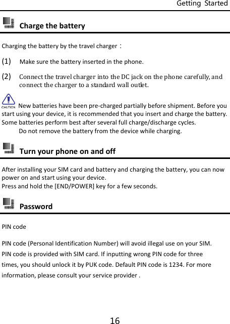 Getting  Started 16  ChargethebatteryChargingthebatterybythetravelcharger：(1) Makesurethebatteryinsertedinthephone.(2) ConnectthetravelchargerintotheDCjackonthephonecarefully,andconnectthechargertoastandardwalloutlet.Newbatterieshavebeenpre‐chargedpartiallybeforeshipment.Beforeyoustartusingyourdevice,itisrecommendedthatyouinsertandchargethebattery.Somebatteriesperformbestafterseveralfullcharge/dischargecycles.Donotremovethebatteryfromthedevicewhilecharging. TurnyourphoneonandoffAfterinstallingyourSIMcardandbatteryandchargingthebattery,youcannowpoweronandstartusingyourdevice.Pressandholdthe[END/POWER]keyforafewseconds. PasswordPINcodePINcode(PersonalIdentificationNumber)willavoidillegaluseonyourSIM.PINcodeisprovidedwithSIMcard.IfinputtingwrongPINcodeforthreetimes,youshouldunlockitbyPUKcode.DefaultPINcodeis1234.Formoreinformation,pleaseconsultyourserviceprovider.