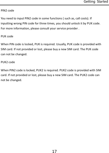 Getting  Started 17 PIN2codeYouneedtoinputPIN2codeinsomefunctions(suchas,callcosts).IfinputtingwrongPINcodeforthreetimes,youshouldunlockitbyPUKcode.Formoreinformation,pleaseconsultyourserviceprovider.PUKcodeWhenPINcodeislocked,PUKisrequired.Usually,PUKcodeisprovidedwithSIMcard.Ifnotprovidedorlost,pleasebuyanewSIMcard.ThePUKcodecannotbechanged.PUK2codeWhenPIN2codeislocked,PUK2isrequired.PUK2codeisprovidedwithSIMcard.Ifnotprovidedorlost,pleasebuyanewSIMcard.ThePUK2codecannotbechanged.