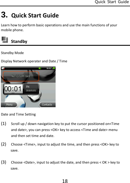 Quick  Start  Guide 18 3. QuickStartGuideLearnhowtoperformbasicoperationsandusethemainfunctionsofyourmobilephone. StandbyStandbyModeDisplayNetworkoperaterandDate/TimeDateandTimeSetting  (1) Scrollup/downnavigationkeytoputthecursorpositionedon&lt;Timeanddate&gt;,youcanpress&lt;OK&gt;keytoaccess&lt;Timeanddate&gt;menuandthensettimeanddate.(2) Choose&lt;Time&gt;,inputtoadjustthetime,andthenpress&lt;OK&gt;keytosave.(3) Choose&lt;Date&gt;,inputtoadjustthedate,andthenpress&lt;OK&gt;keytosave.