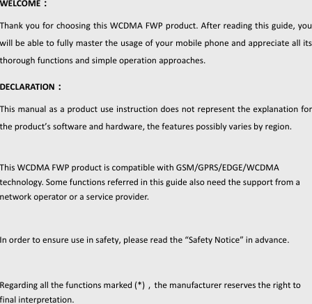 Conten-2 WELCOME：ThankyouforchoosingthisWCDMAFWPproduct.Afterreadingthisguide,youwillbeabletofullymastertheusageofyourmobilephoneandappreciateallitsthoroughfunctionsandsimpleoperationapproaches.DECLARATION：Thismanualasaproductuseinstructiondoesnotrepresenttheexplanationfortheproduct’ssoftwareandhardware,thefeaturespossiblyvariesbyregion.ThisWCDMAFWPproductiscompatiblewithGSM/GPRS/EDGE/WCDMAtechnology.Somefunctionsreferredinthisguidealsoneedthesupportfromanetworkoperatororaserviceprovider.Inordertoensureuseinsafety,pleasereadthe“SafetyNotice”inadvance.Regardingallthefunctionsmarked(*)，themanufacturerreservestherighttofinalinterpretation.