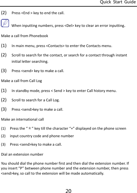 Quick  Start  Guide 20 (2) Press&lt;End&gt;keytoendthecall.Wheninputtingnumbers,press&lt;Del&gt;keytoclearanerrorinputting.MakeacallfromPhonebook(1) Inmainmenu,press&lt;Contacts&gt;toentertheContactsmenu.(2) Scrolltosearchforthecontact,orsearchforacontactthroughinstantinitiallettersearching.(3) Press&lt;send&gt;keytomakeacall.MakeacallfromCallLog(1) Instandbymode,press&lt;Send&gt;keytoenterCallhistorymenu.(2) ScrolltosearchforaCallLog.(3) Press&lt;send&gt;keytomakeacall.Makeaninternationalcall(1) Pressthe“＊”keytillthecharacter“+”displayedonthephonescreen(2) inputcountrycodeandphonenumber(3) Press&lt;send&gt;keytomakeacall.DialanextensionnumberYoushoulddialthephonenumberfirstandthendialtheextensionnumber.Ifyouinsert“P”betweenphonenumberandtheextensionnumber,thenpress&lt;send&gt;key,socalltotheextensionwillbemadeautomatically.