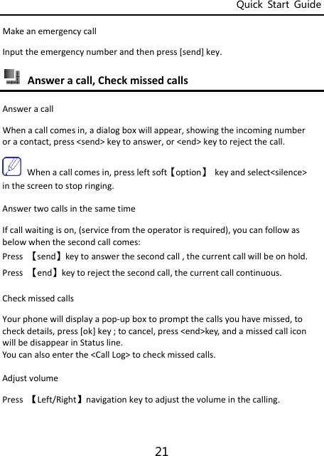 Quick  Start  Guide 21 MakeanemergencycallInputtheemergencynumberandthenpress[send]key. Answeracall,CheckmissedcallsAnsweracallWhenacallcomesin,adialogboxwillappear,showingtheincomingnumberoracontact,press&lt;send&gt;keytoanswer,or&lt;end&gt;keytorejectthecall.Whenacallcomesin,pressleftsoft【option】keyandselect&lt;silence&gt;inthescreentostopringing.AnswertwocallsinthesametimeIfcallwaitingison,(servicefromtheoperatorisrequired),youcanfollowasbelowwhenthesecondcallcomes:Press【send】keytoanswerthesecondcall,thecurrentcallwillbeonhold.Press【end】keytorejectthesecondcall,thecurrentcallcontinuous.CheckmissedcallsYourphonewilldisplayapop‐upboxtopromptthecallsyouhavemissed,tocheckdetails,press[ok]key;tocancel,press&lt;end&gt;key,andamissedcalliconwillbedisappearinStatusline.Youcanalsoenterthe&lt;CallLog&gt;tocheckmissedcalls.AdjustvolumePress【Left/Right】navigationkeytoadjustthevolumeinthecalling.