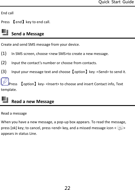 Quick  Start  Guide 22 EndcallPress【end】keytoendcall. SendaMessageCreateandsendSMSmessagefromyourdevice.(1) InSMSscreen,choose&lt;newSMS&gt;tocreateanewmessage.(2) Inputthecontact’snumberorchoosefromcontacts.(3) Inputyourmessagetextandchoose【option】key‐&lt;Send&gt;tosendit.Press【option】key‐&lt;Insert&gt;tochooseandinsertContactinfo,Texttemplate. ReadanewMessageReadamessageWhenyouhaveanewmessage,apop‐upboxappears.Toreadthemessage,press[ok]key;tocancel,press&lt;end&gt;key,andamissedmessageicon&lt;&gt;appearsinstatusLine.