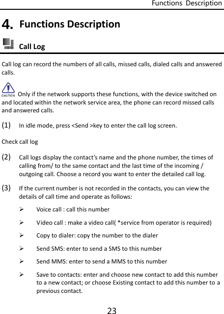 Functions  Description 23 4. FunctionsDescription CallLogCalllogcanrecordthenumbersofallcalls,missedcalls,dialedcallsandansweredcalls.Onlyifthenetworksupportsthesefunctions,withthedeviceswitchedonandlocatedwithinthenetworkservicearea,thephonecanrecordmissedcallsandansweredcalls.(1) Inidlemode,press&lt;Send&gt;keytoenterthecalllogscreen.Checkcalllog(2) Calllogsdisplaythecontact’snameandthephonenumber,thetimesofcallingfrom/tothesamecontactandthelasttimeoftheincoming/outgoingcall.Choosearecordyouwanttoenterthedetailedcalllog.(3) Ifthecurrentnumberisnotrecordedinthecontacts,youcanviewthedetailsofcalltimeandoperateasfollows: Voicecall:callthisnumber Videocall:makeavideocall(*servicefromoperatorisrequired) Copytodialer:copythenumbertothedialer SendSMS:entertosendaSMStothisnumber SendMMS:entertosendaMMStothisnumber Savetocontacts:enterandchoosenewcontacttoaddthisnumbertoanewcontact;orchooseExistingcontacttoaddthisnumbertoapreviouscontact.