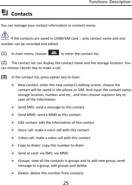 Functions  Description 25  Contacts Youcanmanageyourcontactinformationincontactsmenu. ifthecontactsaresavedinUSIM/SIMcard，onlycontactnameandonenumbercanberecordedandedited. (1)  Inmainmenu,choose  toenterthecontactlist.(2)  Thecontactlistcandisplaythecontactnameandthestoragelocation.Youcanchoose&lt;Send&gt;keytomakeacall.(3)  Inthecontactlist,pressoptionkeytohave: Newcontact:enterthenewcontact’seditingscreen,choosethecontactwillbesavedinthephoneorSIM.Andinputthecontactname,storagelocation,numberandetc.,andthenchoose&lt;option&gt;keytosavealltheinformation. SendSMS:sendamessagetothiscontact SendMMS:sendaMMStothiscontact Editcontact:edittheinformationofthiscontact Voicecall:makeavoicecallwiththiscontact Videocall:makeavideocallwiththiscontact Copytodialer:copythisnumbertodialer Sendascard:viaSMS,viaMMS Groups:viewallthecontactsingroupsandtoaddnewgroup,sendmessagetoagroup,editgroupsanddelete. Delete:deletethisnumberfromcontacts