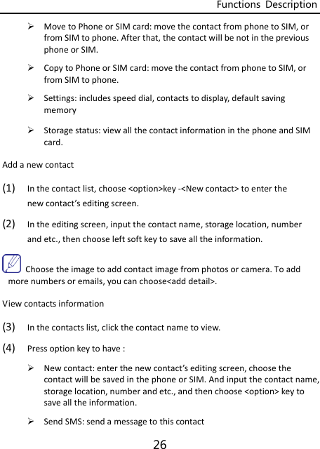 Functions  Description 26  MovetoPhoneorSIMcard:movethecontactfromphonetoSIM,orfromSIMtophone.Afterthat,thecontactwillbenotinthepreviousphoneorSIM. CopytoPhoneorSIMcard:movethecontactfromphonetoSIM,orfromSIMtophone. Settings:includesspeeddial,contactstodisplay,defaultsavingmemory Storagestatus:viewallthecontactinformationinthephoneandSIMcard.Addanewcontact(1) Inthecontactlist,choose&lt;option&gt;key‐&lt;Newcontact&gt;toenterthenewcontact’seditingscreen.(2) Intheeditingscreen,inputthecontactname,storagelocation,numberandetc.,thenchooseleftsoftkeytosavealltheinformation.Choosetheimagetoaddcontactimagefromphotosorcamera.Toaddmorenumbersoremails,youcanchoose&lt;adddetail&gt;.Viewcontactsinformation(3) Inthecontactslist,clickthecontactnametoview.(4) Pressoptionkeytohave: Newcontact:enterthenewcontact’seditingscreen,choosethecontactwillbesavedinthephoneorSIM.Andinputthecontactname,storagelocation,numberandetc.,andthenchoose&lt;option&gt;keytosavealltheinformation. SendSMS:sendamessagetothiscontact