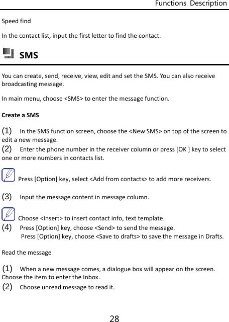 Functions  Description 28 SpeedfindInthecontactlist,inputthefirstlettertofindthecontact. SMS Youcancreate,send,receive,view,editandsettheSMS.Youcanalsoreceivebroadcastingmessage.Inmainmenu,choose&lt;SMS&gt;toenterthemessagefunction.CreateaSMS(1)  IntheSMSfunctionscreen,choosethe&lt;NewSMS&gt;ontopofthescreentoeditanewmessage.(2)  Enterthephonenumberinthereceivercolumnorpress[OK]keytoselectoneormorenumbersincontactslist.Press[Option]key,select&lt;Addfromcontacts&gt;toaddmorereceivers.(3)  Inputthemessagecontentinmessagecolumn.Choose&lt;Insert&gt;toinsertcontactinfo,texttemplate.(4)  Press[Option]key,choose&lt;Send&gt;tosendthemessage.Press[Option]key,choose&lt;Savetodrafts&gt;tosavethemessageinDrafts.Readthemessage(1)  Whenanewmessagecomes,adialogueboxwillappearonthescreen.ChoosetheitemtoentertheInbox.(2)  Chooseunreadmessagetoreadit.