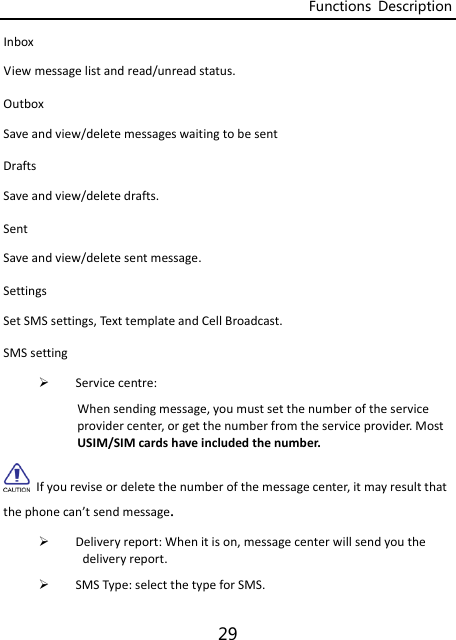 Functions  Description 29 InboxViewmessagelistandread/unreadstatus.OutboxSaveandview/deletemessageswaitingtobesentDraftsSaveandview/deletedrafts.SentSaveandview/deletesentmessage.SettingsSetSMSsettings,Text templateandCellBroadcast.SMSsetting Servicecentre:Whensendingmessage,youmustsetthenumberoftheserviceprovidercenter,orgetthenumberfromtheserviceprovider.MostUSIM/SIMcardshaveincludedthenumber.Ifyoureviseordeletethenumberofthemessagecenter,itmayresultthatthephonecan’tsendmessage.  Deliveryreport:Whenitison,messagecenterwillsendyouthedeliveryreport. SMSType:selectthetypeforSMS.