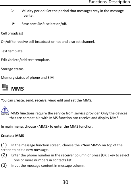 Functions  Description 30  Validityperiod:Settheperiodthatmessagesstayinthemessagecenter. SavesentSMS:selecton/off.CellbroadcastOn/offtoreceivecellbroadcastornotandalsosetchannel.Tex ttemplateEdit/delete/addtexttemplate.StoragestatusMemorystatusofphoneandSIM  MMS Youcancreate,send,receive,view,editandsettheMMS.MMSfunctionsrequiretheservicefromserviceprovider.OnlythedevicesthatarecompatiblewithMMSfunctioncanreceiveanddisplayMMS.Inmainmenu,choose&lt;MMS&gt;toentertheMMSfunction.CreateaMMS(1)  Inthemessagefunctionscreen,choosethe&lt;NewMMS&gt;ontopofthescreentoeditanewmessage.(2)  Enterthephonenumberinthereceivercolumnorpress[OK]keytoselectoneormorenumbersincontactslist.(3)  Inputthemessagecontentinmessagecolumn.
