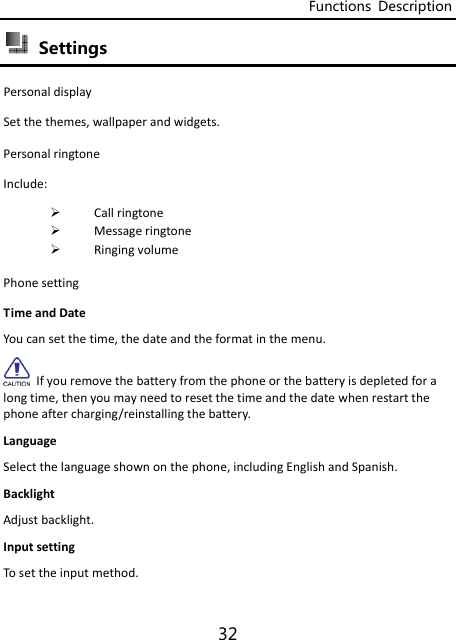 Functions  Description 32  Settings   PersonaldisplaySetthethemes,wallpaperandwidgets. PersonalringtoneInclude: Callringtone Messageringtone RingingvolumePhonesettingTimeandDateYoucansetthetime,thedateandtheformatinthemenu.Ifyouremovethebatteryfromthephoneorthebatteryisdepletedforalongtime,thenyoumayneedtoresetthetimeandthedatewhenrestartthephoneaftercharging/reinstallingthebattery.LanguageSelectthelanguageshownonthephone,includingEnglishandSpanish.BacklightAdjustbacklight.InputsettingTosettheinputmethod. 