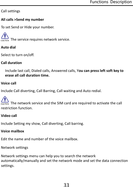 Functions  Description 33 CallsettingsAllcalls&gt;SendmynumberTosetSendorHideyournumber.Theservicerequiresnetworkservice.AutodialSelecttoturnon/off.CalldurationIncludelastcall,Dialedcalls,Answeredcalls,Youcanpressleftsoftkeytoeraseallcalldurationtime.VoicecallIncludeCalldiverting,CallBarring,CallwaitingandAutoredial.ThenetworkserviceandtheSIMcardarerequiredtoactivatethecallrestrictionfunction.VideocallIncludeSettingmyshow,Calldiverting,Callbarring.VoicemailboxEditthenameandnumberofthevoicemailbox.NetworksettingsNetworksettingsmenucanhelpyoutosearchthenetworkautomatically/manuallyandsetthenetworkmodeandsetthedataconnectionsettings.