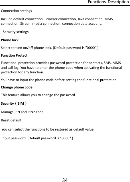 Functions  Description 34 ConnectionsettingsIncludedefaultconnection,Browserconnection,Javaconnection,MMSconnection,Streammediaconnection,connectiondataaccount.SecuritysettingsPhonelockSelecttoturnon/offphonelock.(Defaultpasswordis&quot;0000&quot;.)FunctionProtectFunctionalprotectionprovidespasswordprotectionforcontacts,SMS,MMSandcalllog.Youhavetoenterthephonecodewhenactivatingthefunctionalprotectionforanyfunction.Youhavetoinputthephonecodebeforesettingthefunctionalprotection.ChangephonecodeThisfeatureallowsyoutochangethepasswordSecurity（SIM）ManagePINandPIN2code.ResetdefaultYoucanselectthefunctionstoberestoredasdefaultvalue.Inputpassword.(Defaultpasswordis&quot;0000&quot;.)