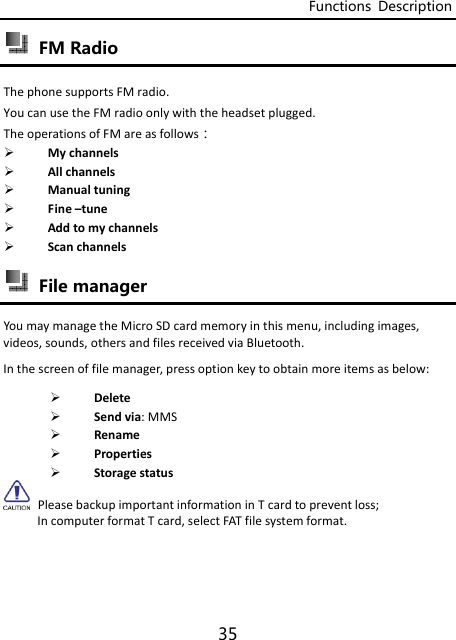 Functions  Description 35  FM Radio ThephonesupportsFMradio.YoucanusetheFMradioonlywiththeheadsetplugged.TheoperationsofFMareasfollows： Mychannels Allchannels Manualtuning Fine–tune Addtomychannels Scanchannels File manager YoumaymanagetheMicroSDcardmemoryinthismenu,includingimages,videos,sounds,othersandfilesreceivedviaBluetooth.Inthescreenoffilemanager,pressoptionkeytoobtainmoreitemsasbelow: Delete Sendvia:MMS Rename Properties Storagestatus PleasebackupimportantinformationinTcardtopreventloss; IncomputerformatTcard,selectFATfilesystemformat.