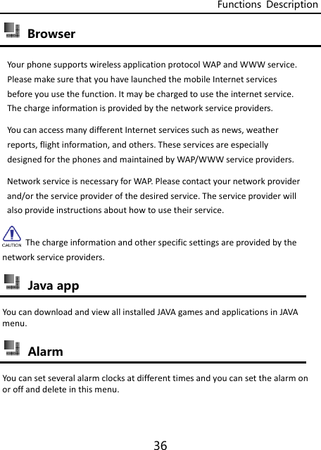 Functions  Description 36  Browser   YourphonesupportswirelessapplicationprotocolWAPandWWWservice.PleasemakesurethatyouhavelaunchedthemobileInternetservicesbeforeyouusethefunction.Itmaybechargedtousetheinternetservice.Thechargeinformationisprovidedbythenetworkserviceproviders.YoucanaccessmanydifferentInternetservicessuchasnews,weatherreports,flightinformation,andothers.TheseservicesareespeciallydesignedforthephonesandmaintainedbyWAP/WWWserviceproviders.NetworkserviceisnecessaryforWAP.Pleasecontactyournetworkproviderand/ortheserviceproviderofthedesiredservice.Theserviceproviderwillalsoprovideinstructionsabouthowtousetheirservice.Thechargeinformationandotherspecificsettingsareprovidedbythenetworkserviceproviders. Java app YoucandownloadandviewallinstalledJAVAgamesandapplicationsinJAVAmenu. AlarmYoucansetseveralalarmclocksatdifferenttimesandyoucansetthealarmonoroffanddeleteinthismenu.