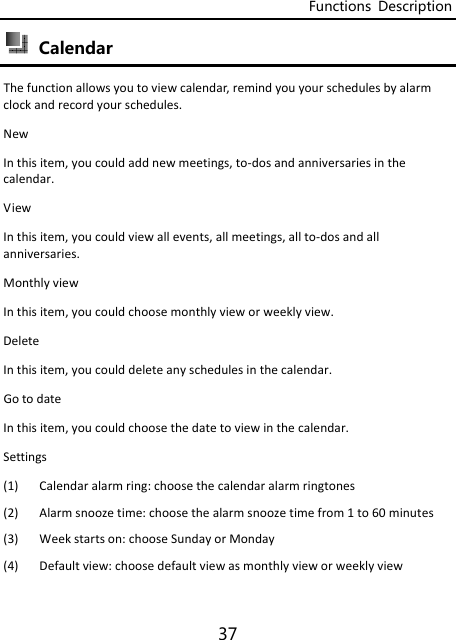 Functions  Description 37  Calendar Thefunctionallowsyoutoviewcalendar,remindyouyourschedulesbyalarmclockandrecordyourschedules.NewInthisitem,youcouldaddnewmeetings,to‐dosandanniversariesinthecalendar.ViewInthisitem,youcouldviewallevents,allmeetings,allto‐dosandallanniversaries.MonthlyviewInthisitem,youcouldchoosemonthlyvieworweeklyview.DeleteInthisitem,youcoulddeleteanyschedulesinthecalendar. GotodateInthisitem,youcouldchoosethedatetoviewinthecalendar.Settings(1) Calendaralarmring:choosethecalendaralarmringtones(2) Alarmsnoozetime:choosethealarmsnoozetimefrom1to60minutes(3) Weekstartson:chooseSundayorMonday(4) Defaultview:choosedefaultviewasmonthlyvieworweeklyview