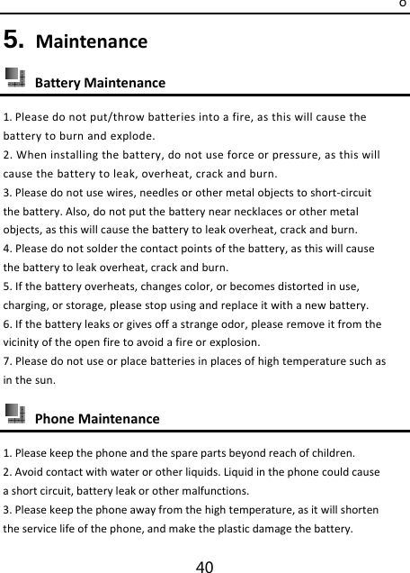 o 40 5. Maintenance BatteryMaintenance1.Pleasedonotput/throwbatteriesintoafire,asthiswillcausethebatterytoburnandexplode.2.Wheninstallingthebattery,donotuseforceorpressure,asthiswillcausethebatterytoleak,overheat,crackandburn.3.Pleasedonotusewires,needlesorothermetalobjectstoshort‐circuitthebattery.Also,donotputthebatterynearnecklacesorothermetalobjects,asthiswillcausethebatterytoleakoverheat,crackandburn.4.Pleasedonotsolderthecontactpointsofthebattery,asthiswillcausethebatterytoleakoverheat,crackandburn.5.Ifthebatteryoverheats,changescolor,orbecomesdistortedinuse,charging,orstorage,pleasestopusingandreplaceitwithanewbattery.6.Ifthebatteryleaksorgivesoffastrangeodor,pleaseremoveitfromthevicinityoftheopenfiretoavoidafireorexplosion.7.Pleasedonotuseorplacebatteriesinplacesofhightemperaturesuchasinthesun. PhoneMaintenance1.Pleasekeepthephoneandthesparepartsbeyondreachofchildren.2.Avoidcontactwithwaterorotherliquids.Liquidinthephonecouldcauseashortcircuit,batteryleakorothermalfunctions.3.Pleasekeepthephoneawayfromthehightemperature,asitwillshortentheservicelifeofthephone,andmaketheplasticdamagethebattery.