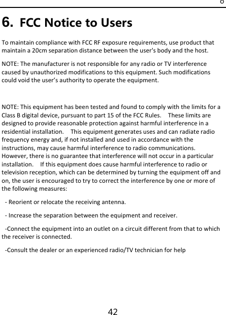 o 42 6. FCC Notice to Users TomaintaincompliancewithFCCRFexposurerequirements,useproductthatmaintaina20cmseparationdistancebetweentheuser&apos;sbodyandthehost.NOTE:ThemanufacturerisnotresponsibleforanyradioorTVinterferencecausedbyunauthorizedmodificationstothisequipment.Suchmodificationscouldvoidtheuser’sauthoritytooperatetheequipment.NOTE:ThisequipmenthasbeentestedandfoundtocomplywiththelimitsforaClassBdigitaldevice,pursuanttopart15oftheFCCRules.Theselimitsaredesignedtoprovidereasonableprotectionagainstharmfulinterferenceinaresidentialinstallation.Thisequipmentgeneratesusesandcanradiateradiofrequencyenergyand,ifnotinstalledandusedinaccordancewiththeinstructions,maycauseharmfulinterferencetoradiocommunications.However,thereisnoguaranteethatinterferencewillnotoccurinaparticularinstallation.Ifthisequipmentdoescauseharmfulinterferencetoradioortelevisionreception,whichcanbedeterminedbyturningtheequipmentoffandon,theuserisencouragedtotrytocorrecttheinterferencebyoneormoreofthefollowingmeasures:‐Reorientorrelocatethereceivingantenna.‐Increasetheseparationbetweentheequipmentandreceiver.‐Connecttheequipmentintoanoutletonacircuitdifferentfromthattowhichthereceiverisconnected.‐Consultthedealeroranexperiencedradio/TVtechnicianforhelp