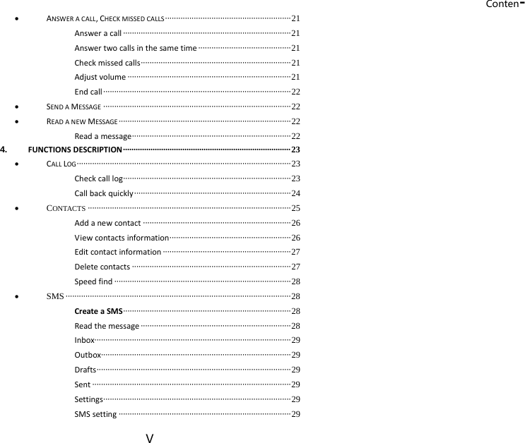 Conten-V  ANSWERACALL,CHECKMISSEDCALLS ························································· 21 Answeracall ············································································ 21 Answertwocallsinthesametime ·········································· 21 Checkmissedcalls ···································································· 21 Adjustvolume ·········································································· 21 Endcall ····················································································· 22  SENDAMESSAGE ····················································································· 22  READANEWMESSAGE ·············································································· 22 Readamessage ········································································ 22 4. FUNCTIONSDESCRIPTION ··············································································· 2 3  CALLLOG ································································································· 23 Checkcalllog ············································································  23 Callbackquickly ······································································· 24  CONTACTS ···························································································· 25 Addanewcontact ··································································· 26 Viewcontactsinformation ······················································· 26 Editcontactinformation ·························································· 27 Deletecontacts ········································································ 27 Speedfind ················································································ 28  SMS ······································································································ 28 CreateaSMS ············································································ 28 Readthemessage ···································································· 28 Inbox························································································· 29 Outbox······················································································ 29 Drafts ························································································ 29 Sent ·························································································· 29 Settings ····················································································· 29 SMSsetting ·············································································· 29 