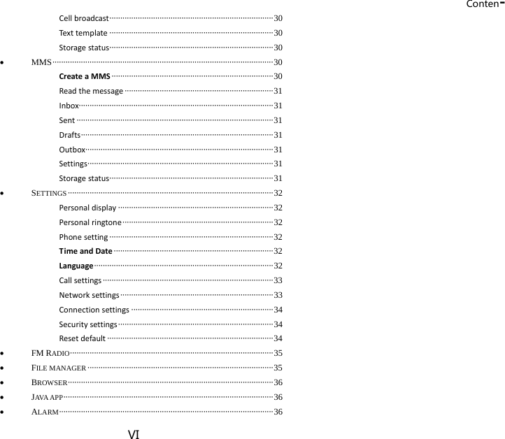 Conten-VI Cellbroadcast ··········································································· 30 Texttemplate ··········································································· 30 Storagestatus ··········································································· 30  MMS ····································································································· 30 CreateaMMS ·········································································· 30 Readthemessage ···································································· 31 Inbox························································································· 31 Sent ·························································································· 31 Drafts ························································································ 31 Outbox······················································································ 31 Settings ····················································································· 31 Storagestatus ··········································································· 31  SETTINGS ······························································································ 32 Personaldisplay ······································································· 32 Personalringtone ····································································· 32 Phonesetting ··········································································· 32 TimeandDate ········································································· 32 Language ·················································································· 32 Callsettings ·············································································· 33 Networksettings ······································································ 33 Connectionsettings ································································· 34 Securitysettings ······································································· 34 Resetdefault ············································································ 34  FM RADIO ·····························································································  35  FILE MANAGER ····················································································· 35  BROWSER ······························································································  36  JAVA APP ································································································ 36  ALARM ·································································································· 36 