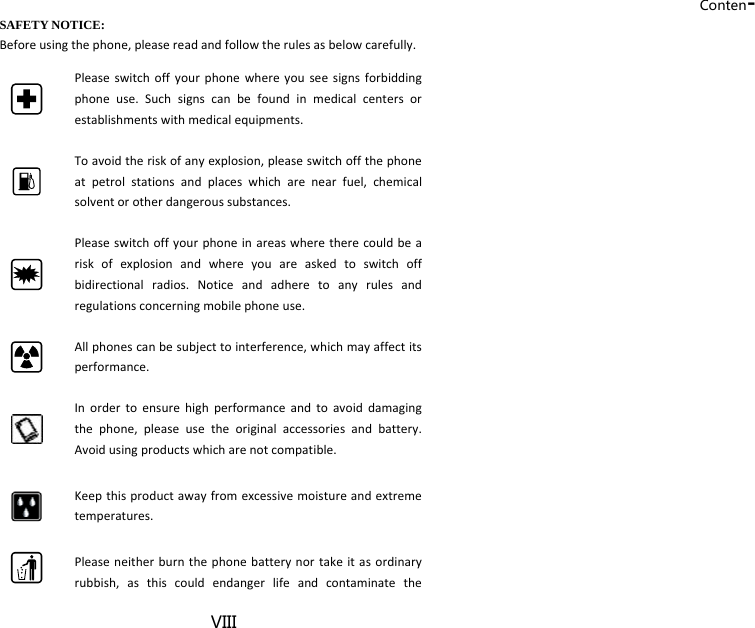 Conten-VIII SAFETY NOTICE: Beforeusingthephone,pleasereadandfollowtherulesasbelowcarefully.Pleaseswitchoffyourphonewhereyouseesignsforbiddingphoneuse.Suchsignscanbefoundinmedicalcentersorestablishmentswithmedicalequipments.Toavoidtheriskofanyexplosion,pleaseswitchoffthephoneatpetrolstationsandplaceswhicharenearfuel,chemicalsolventorotherdangeroussubstances.Pleaseswitchoffyourphoneinareaswheretherecouldbeariskofexplosionandwhereyouareaskedtoswitchoffbidirectionalradios.Noticeandadheretoanyrulesandregulationsconcerningmobilephoneuse.Allphonescanbesubjecttointerference,whichmayaffectitsperformance.Inordertoensurehighperformanceandtoavoiddamagingthephone,pleaseusetheoriginalaccessoriesandbattery.Avoidusingproductswhicharenotcompatible.Keepthisproductawayfromexcessivemoistureandextremetemperatures.Pleaseneitherburnthephonebatterynortakeitasordinaryrubbish,asthiscouldendangerlifeandcontaminatethe