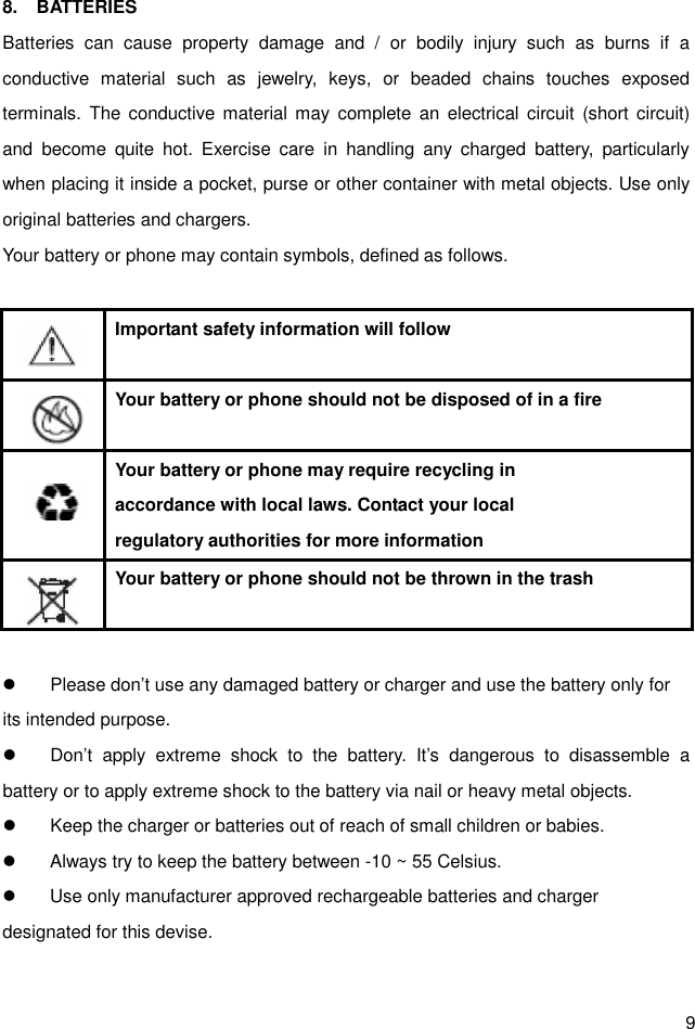  9 8.    BATTERIES Batteries  can  cause  property  damage  and  /  or  bodily  injury  such  as  burns  if  a conductive  material  such  as  jewelry,  keys,  or  beaded  chains  touches  exposed terminals.  The  conductive material may  complete an  electrical circuit  (short circuit) and  become  quite  hot.  Exercise  care  in  handling  any  charged  battery,  particularly when placing it inside a pocket, purse or other container with metal objects. Use only original batteries and chargers. Your battery or phone may contain symbols, defined as follows.     Important safety information will follow    Your battery or phone should not be disposed of in a fire    Your battery or phone may require recycling in   accordance with local laws. Contact your local regulatory authorities for more information    Your battery or phone should not be thrown in the trash    Please don’t use any damaged battery or charger and use the battery only for its intended purpose.   Don’t  apply  extreme  shock  to  the  battery.  It’s  dangerous  to  disassemble  a battery or to apply extreme shock to the battery via nail or heavy metal objects.   Keep the charger or batteries out of reach of small children or babies.   Always try to keep the battery between -10 ~ 55 Celsius.   Use only manufacturer approved rechargeable batteries and charger designated for this devise.  