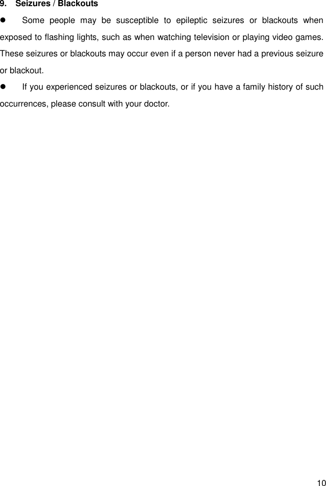  10 9.    Seizures / Blackouts   Some  people  may  be  susceptible  to  epileptic  seizures  or  blackouts  when exposed to flashing lights, such as when watching television or playing video games. These seizures or blackouts may occur even if a person never had a previous seizure or blackout.   If you experienced seizures or blackouts, or if you have a family history of such occurrences, please consult with your doctor.  