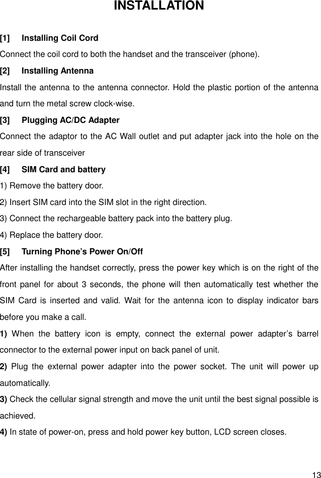  13 INSTALLATION  [1]  Installing Coil Cord Connect the coil cord to both the handset and the transceiver (phone). [2]  Installing Antenna Install the antenna to the antenna connector. Hold the plastic portion of the antenna and turn the metal screw clock-wise. [3]  Plugging AC/DC Adapter Connect the adaptor to the AC Wall outlet and put adapter jack into the hole on the rear side of transceiver [4]  SIM Card and battery 1) Remove the battery door. 2) Insert SIM card into the SIM slot in the right direction. 3) Connect the rechargeable battery pack into the battery plug. 4) Replace the battery door. [5]  Turning Phone’s Power On/Off After installing the handset correctly, press the power key which is on the right of the front panel for about 3 seconds, the phone will then automatically test whether the SIM  Card is  inserted  and  valid. Wait  for the antenna  icon to  display indicator  bars before you make a call. 1)  When  the  battery  icon  is  empty,  connect  the  external  power  adapter’s  barrel connector to the external power input on back panel of unit. 2)  Plug  the  external  power  adapter  into  the  power  socket.  The  unit  will  power  up automatically. 3) Check the cellular signal strength and move the unit until the best signal possible is achieved. 4) In state of power-on, press and hold power key button, LCD screen closes.  