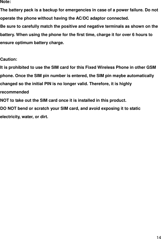  14 Note: The battery pack is a backup for emergencies in case of a power failure. Do not operate the phone without having the AC/DC adaptor connected. Be sure to carefully match the positive and negative terminals as shown on the battery. When using the phone for the first time, charge it for over 6 hours to ensure optimum battery charge.    Caution: It is prohibited to use the SIM card for this Fixed Wireless Phone in other GSM phone. Once the SIM pin number is entered, the SIM pin maybe automatically changed so the initial PIN is no longer valid. Therefore, it is highly recommended NOT to take out the SIM card once it is installed in this product. DO NOT bend or scratch your SIM card, and avoid exposing it to static electricity, water, or dirt.   