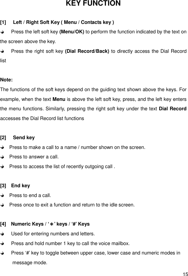  15 KEY FUNCTION  [1]  Left / Right Soft Key ( Menu / Contacts key )  Press the left soft key (Menu/OK) to perform the function indicated by the text on the screen above the key.  Press the right soft key (Dial Record/Back) to directly access the Dial Record list  Note: The functions of the soft keys depend on the guiding text shown above the keys. For example, when the text Menu is above the left soft key, press, and the left key enters the menu functions. Similarly, pressing the right soft key under the text Dial Record accesses the Dial Record list functions  [2]  Send key   Press to make a call to a name / number shown on the screen.   Press to answer a call.   Press to access the list of recently outgoing call .      [3]    End key   Press to end a call.   Press once to exit a function and return to the idle screen.  [4]    Numeric Keys / ‘＊＊＊＊’ keys / ‘#’ Keys   Used for entering numbers and letters.   Press and hold number 1 key to call the voice mailbox.     Press ‘#’ key to toggle between upper case, lower case and numeric modes in             message mode.   