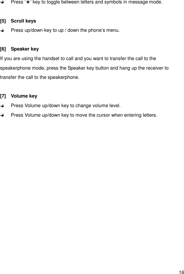  16   Press ‘＊＊＊＊’ key to toggle between letters and symbols in message mode.  [5]    Scroll keys   Press up/down key to up / down the phone’s menu.  [6]    Speaker key If you are using the handset to call and you want to transfer the call to the speakerphone mode, press the Speaker key button and hang up the receiver to transfer the call to the speakerphone.    [7]    Volume key   Press Volume up/down key to change volume level.   Press Volume up/down key to move the cursor when entering letters.  