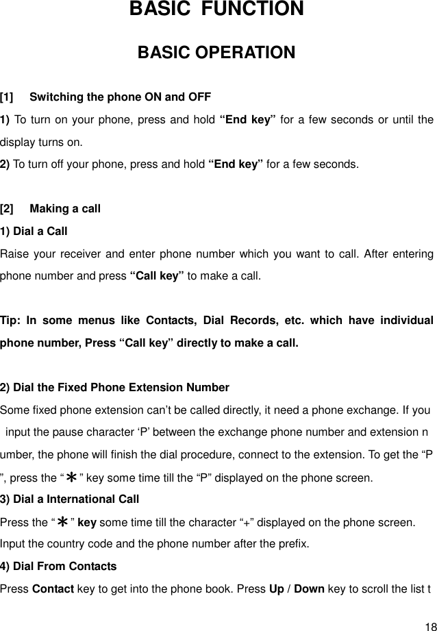  18 BASIC  FUNCTION BASIC OPERATION  [1]  Switching the phone ON and OFF 1) To turn on your phone, press and hold “End key” for a few seconds or until the display turns on. 2) To turn off your phone, press and hold “End key” for a few seconds.  [2]  Making a call 1) Dial a Call   Raise your receiver and enter phone number which you want to call. After entering phone number and press “Call key” to make a call.  Tip:  In  some  menus  like  Contacts,  Dial  Records,  etc.  which  have  individual phone number, Press “Call key” directly to make a call.  2) Dial the Fixed Phone Extension Number Some fixed phone extension can’t be called directly, it need a phone exchange. If you  input the pause character ‘P’ between the exchange phone number and extension number, the phone will finish the dial procedure, connect to the extension. To get the “P”, press the “＊＊＊＊” key some time till the “P” displayed on the phone screen. 3) Dial a International Call Press the “＊＊＊＊” key some time till the character “+” displayed on the phone screen. Input the country code and the phone number after the prefix. 4) Dial From Contacts Press Contact key to get into the phone book. Press Up / Down key to scroll the list t