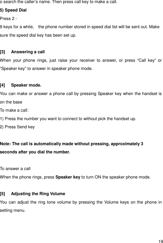  19 o search the caller’s name. Then press call key to make a call. 5) Speed Dial Press 2 -9 keys for a while,    the phone number stored in speed dial list will be sent out. Make sure the speed dial key has been set up.  [3]  Answering a call When  your  phone  rings,  just  raise  your  receiver  to  answer,  or  press  “Call  key”  or “Speaker key” to answer in speaker phone mode.  [4]  Speaker mode. You can make or answer a phone call by pressing Speaker key when the handset is on the base To make a call: 1) Press the number you want to connect to without pick the handset up. 2) Press Send key  Note: The call is automatically made without pressing, approximately 3 seconds after you dial the number.  To answer a call When the phone rings, press Speaker key to turn ON the speaker phone mode.  [5]  Adjusting the Ring Volume You can adjust the ring tone volume by pressing the Volume keys on the phone in setting menu.   