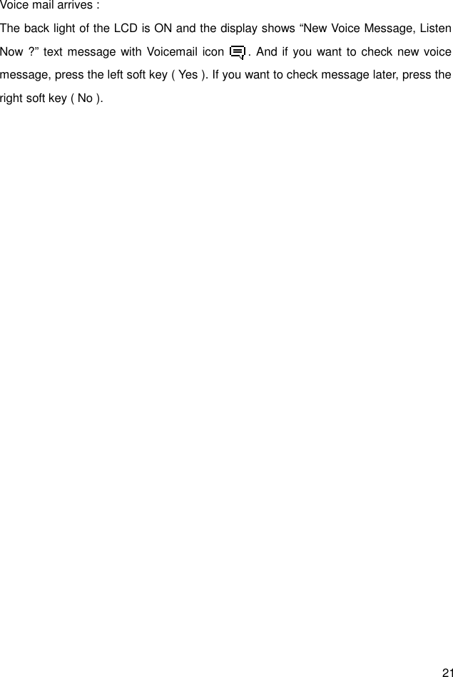 21 Voice mail arrives : The back light of the LCD is ON and the display shows “New Voice Message, Listen Now ?” text message with Voicemail icon        . And if you want to check new voice message, press the left soft key ( Yes ). If you want to check message later, press the right soft key ( No ).   