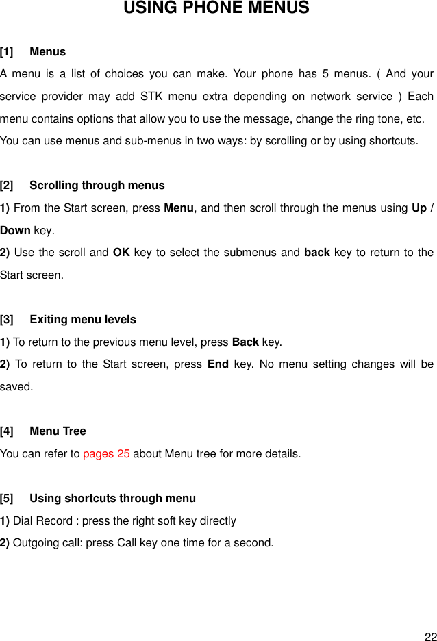  22 USING PHONE MENUS  [1]  Menus A  menu  is  a  list  of  choices  you  can  make.  Your  phone  has  5  menus.  (  And  your service  provider  may  add  STK  menu  extra  depending  on  network  service  )  Each menu contains options that allow you to use the message, change the ring tone, etc. You can use menus and sub-menus in two ways: by scrolling or by using shortcuts.  [2]  Scrolling through menus 1) From the Start screen, press Menu, and then scroll through the menus using Up / Down key. 2) Use the scroll and OK key to select the submenus and back key to return to the Start screen.  [3]  Exiting menu levels 1) To return to the previous menu level, press Back key. 2)  To  return  to  the  Start  screen,  press  End  key.  No menu  setting  changes  will  be saved.  [4]  Menu Tree You can refer to pages 25 about Menu tree for more details.  [5]  Using shortcuts through menu 1) Dial Record : press the right soft key directly 2) Outgoing call: press Call key one time for a second.    