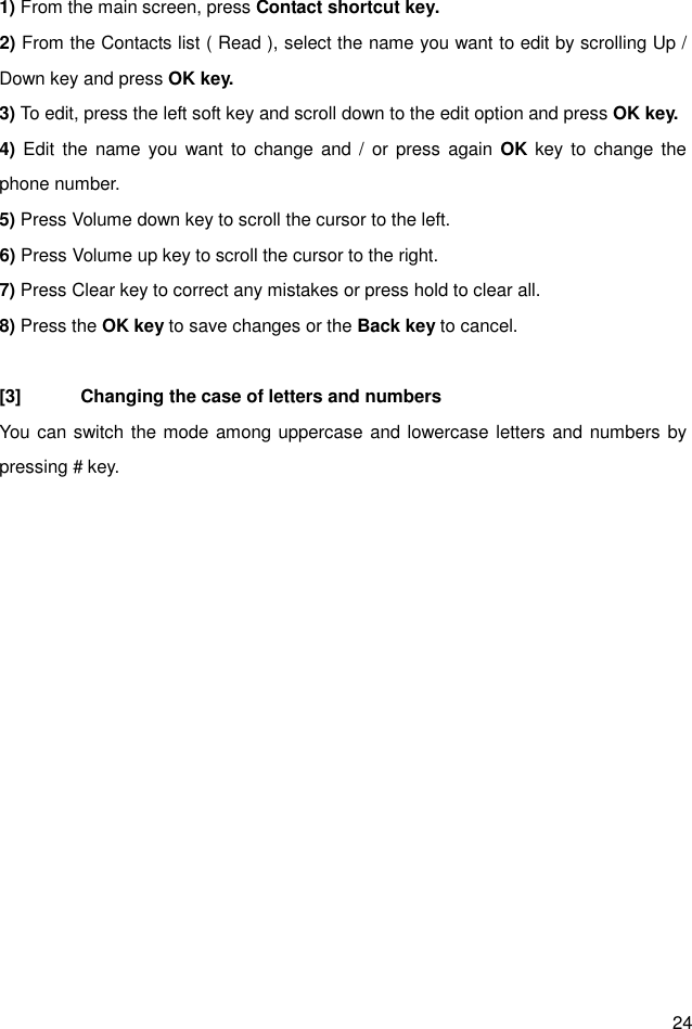  24 1) From the main screen, press Contact shortcut key. 2) From the Contacts list ( Read ), select the name you want to edit by scrolling Up / Down key and press OK key. 3) To edit, press the left soft key and scroll down to the edit option and press OK key. 4) Edit the name  you want to change and  /  or  press  again  OK key to change the phone number. 5) Press Volume down key to scroll the cursor to the left. 6) Press Volume up key to scroll the cursor to the right. 7) Press Clear key to correct any mistakes or press hold to clear all. 8) Press the OK key to save changes or the Back key to cancel.  [3]  Changing the case of letters and numbers You can switch the mode among uppercase and lowercase letters and numbers by pressing # key.            