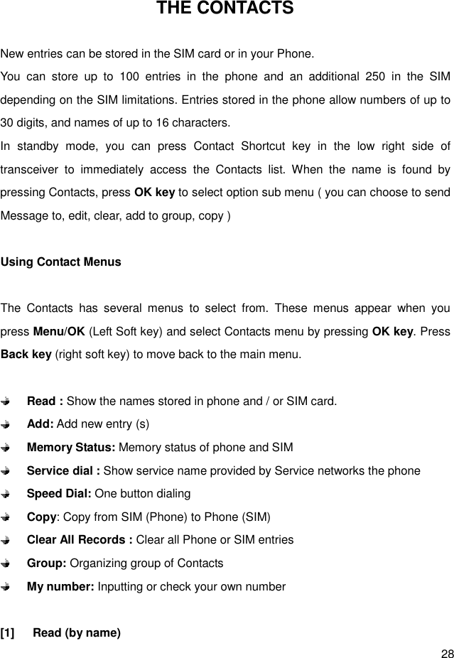  28 THE CONTACTS  New entries can be stored in the SIM card or in your Phone. You  can  store  up  to  100  entries  in  the  phone  and  an  additional  250  in  the  SIM depending on the SIM limitations. Entries stored in the phone allow numbers of up to 30 digits, and names of up to 16 characters. In  standby  mode,  you  can  press  Contact  Shortcut  key  in  the  low  right  side  of transceiver  to  immediately  access  the  Contacts  list.  When  the  name  is  found  by pressing Contacts, press OK key to select option sub menu ( you can choose to send Message to, edit, clear, add to group, copy )  Using Contact Menus  The  Contacts  has  several  menus  to  select  from.  These  menus  appear  when  you press Menu/OK (Left Soft key) and select Contacts menu by pressing OK key. Press Back key (right soft key) to move back to the main menu.     Read : Show the names stored in phone and / or SIM card.  Add: Add new entry (s)  Memory Status: Memory status of phone and SIM  Service dial : Show service name provided by Service networks the phone    Speed Dial: One button dialing  Copy: Copy from SIM (Phone) to Phone (SIM)  Clear All Records : Clear all Phone or SIM entries  Group: Organizing group of Contacts  My number: Inputting or check your own number  [1]      Read (by name) 