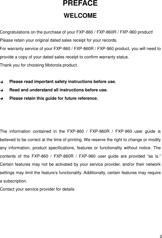  2 PREFACE WELCOME  Congratulations on the purchase of your FXP-860 / FXP-860R / FXP-960 product! Please retain your original dated sales receipt for your records. For warranty service of your FXP-860 / FXP-860R / FXP-960 product, you will need to provide a copy of your dated sales receipt to confirm warranty status. Thank you for choosing Motorola product.   Please read important safety instructions before use.  Read and understand all instructions before use.  Please retain this guide for future reference.    The  information  contained  in  the  FXP-860  /  FXP-860R  /  FXP-960  user  guide  is believed to be correct at the time of printing. We reserve the right to change or modify any information,  product specifications, features or functionality without  notice.  The contents  of  the  FXP-860  /  FXP-860R  /  FXP-960  user  guide  are  provided  “as  is.” Certain features may not be activated by your service provider, and/or their network settings may limit the feature’s functionality. Additionally, certain features may require a subscription. Contact your service provider for details.     