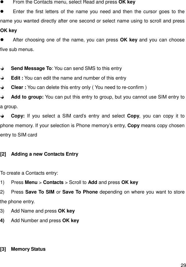  29    From the Contacts menu, select Read and press OK key   Enter the first  letters  of the  name you need  and then  the  cursor  goes  to  the name you wanted directly after one second or select name using to scroll and press OK key     After choosing one of the name, you can press OK key and you  can choose five sub menus.   Send Message To: You can send SMS to this entry    Edit : You can edit the name and number of this entry  Clear : You can delete this entry only ( You need to re-confirm )  Add to group: You can put this entry to group, but you cannot use SIM entry to a group.  Copy:  If  you  select  a  SIM  card’s  entry  and  select  Copy,  you  can  copy  it  to phone memory. If your selection is Phone memory’s entry, Copy means copy chosen entry to SIM card  [2]  Adding a new Contacts Entry  To create a Contacts entry: 1)  Press Menu &gt; Contacts &gt; Scroll to Add and press OK key 2)  Press Save To SIM or Save To Phone depending on where you want to store the phone entry. 3)  Add Name and press OK key 4)  Add Number and press OK key   [3]  Memory Status 