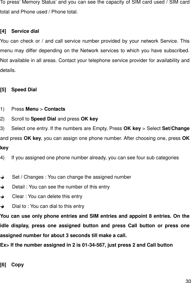  30 To press’ Memory Status’ and you can see the capacity of SIM card used / SIM card total and Phone used / Phone total.  [4]  Service dial You can check or / and call service number provided by your network Service. This menu may differ depending on the Network services to which you have subscribed. Not available in all areas. Contact your telephone service provider for availability and details.  [5]  Speed Dial  1)  Press Menu &gt; Contacts 2)  Scroll to Speed Dial and press OK key 3)  Select one entry. If the numbers are Empty, Press OK key &gt; Select Set/Change and press OK key, you can assign one phone number. After choosing one, press OK key 4)  If you assigned one phone number already, you can see four sub categories        Set / Changes : You can change the assigned number       Detail : You can see the number of this entry     Clear : You can delete this entry     Dial to : You can dial to this entry You can use only phone entries and SIM entries and appoint 8 entries. On the idle  display,  press  one  assigned  button  and  press  Call  button  or  press  one assigned number for about 3 seconds till make a call. Ex&gt; If the number assigned in 2 is 01-34-567, just press 2 and Call button  [6]    Copy 