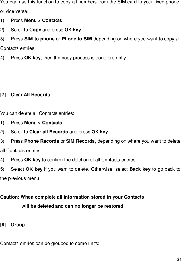  31  You can use this function to copy all numbers from the SIM card to your fixed phone, or vice versa: 1)  Press Menu &gt; Contacts 2)  Scroll to Copy and press OK key 3)  Press SIM to phone or Phone to SIM depending on where you want to copy all Contacts entries. 4)  Press OK key, then the copy process is done promptly    [7]    Clear All Records  You can delete all Contacts entries: 1)  Press Menu &gt; Contacts 2)  Scroll to Clear all Records and press OK key 3)  Press Phone Records or SIM Records, depending on where you want to delete all Contacts entries. 4)  Press OK key to confirm the deletion of all Contacts entries. 5)  Select OK key if you want to delete. Otherwise, select Back key to go back to the previous menu.  Caution: When complete all information stored in your Contacts                     will be deleted and can no longer be restored.  [8]    Group    Contacts entries can be grouped to some units: 