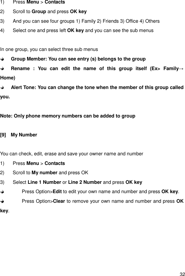  32 1)  Press Menu &gt; Contacts 2)  Scroll to Group and press OK key 3)  And you can see four groups 1) Family 2) Friends 3) Office 4) Others 4)  Select one and press left OK key and you can see the sub menus  In one group, you can select three sub menus  Group Member: You can see entry (s) belongs to the group  Rename  :  You  can  edit  the  name  of  this  group  itself  (Ex&gt;  Family→      Home)  Alert Tone: You can change the tone when the member of this group called you.    Note: Only phone memory numbers can be added to group  [9]    My Number  You can check, edit, erase and save your owner name and number 1)  Press Menu &gt; Contacts 2)  Scroll to My number and press OK 3)  Select Line 1 Number or Line 2 Number and press OK key   Press Option&gt;Edit to edit your own name and number and press OK key.   Press Option&gt;Clear to remove your own name and number and press OK key. 