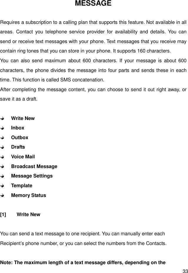  33 MESSAGE  Requires a subscription to a calling plan that supports this feature. Not available in all areas.  Contact  you  telephone  service  provider  for  availability  and  details.  You can send or receive text messages with your phone. Text messages that you receive may contain ring tones that you can store in your phone. It supports 160 characters. You  can  also  send  maximum  about  600  characters. If  your message  is  about 600 characters, the phone divides the message into four parts and sends these in each time. This function is called SMS concatenation. After completing the message content, you can choose to send it out right away, or save it as a draft.   Write New  Inbox  Outbox  Drafts  Voice Mail  Broadcast Message  Message Settings  Template  Memory Status  [1]  Write New  You can send a text message to one recipient. You can manually enter each Recipient’s phone number, or you can select the numbers from the Contacts.  Note: The maximum length of a text message differs, depending on the 