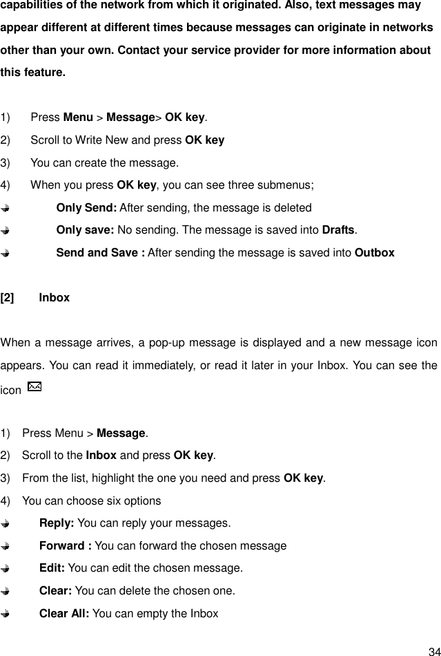  34 capabilities of the network from which it originated. Also, text messages may appear different at different times because messages can originate in networks other than your own. Contact your service provider for more information about this feature.  1)  Press Menu &gt; Message&gt; OK key. 2)  Scroll to Write New and press OK key 3)  You can create the message. 4)  When you press OK key, you can see three submenus;        Only Send: After sending, the message is deleted        Only save: No sending. The message is saved into Drafts.        Send and Save : After sending the message is saved into Outbox  [2]  Inbox  When a message arrives, a pop-up message is displayed and a new message icon appears. You can read it immediately, or read it later in your Inbox. You can see the icon    1)    Press Menu &gt; Message. 2)    Scroll to the Inbox and press OK key. 3)    From the list, highlight the one you need and press OK key. 4)    You can choose six options  Reply: You can reply your messages.    Forward : You can forward the chosen message  Edit: You can edit the chosen message.  Clear: You can delete the chosen one.  Clear All: You can empty the Inbox 