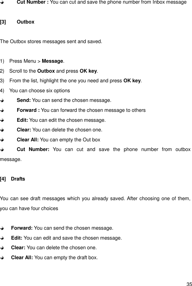  35  Cut Number : You can cut and save the phone number from Inbox message  [3]  Outbox  The Outbox stores messages sent and saved.  1)    Press Menu &gt; Message. 2)    Scroll to the Outbox and press OK key. 3)    From the list, highlight the one you need and press OK key. 4)    You can choose six options  Send: You can send the chosen message.    Forward : You can forward the chosen message to others  Edit: You can edit the chosen message.  Clear: You can delete the chosen one.  Clear All: You can empty the Out box  Cut  Number: You  can  cut  and  save  the  phone  number  from  outbox                 message.  [4]    Drafts  You can see draft messages which you already saved. After choosing one of them, you can have four choices   Forward: You can send the chosen message.    Edit: You can edit and save the chosen message.  Clear: You can delete the chosen one.  Clear All: You can empty the draft box.  