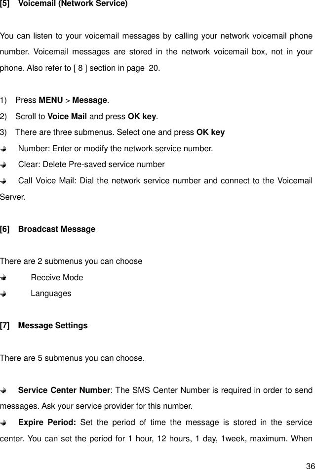  36 [5]    Voicemail (Network Service)  You can listen to your voicemail messages by calling your network voicemail phone number.  Voicemail  messages  are  stored  in  the  network  voicemail  box,  not  in  your phone. Also refer to [ 8 ] section in page  20.  1)    Press MENU &gt; Message. 2)    Scroll to Voice Mail and press OK key. 3)    There are three submenus. Select one and press OK key   Number: Enter or modify the network service number.   Clear: Delete Pre-saved service number   Call Voice Mail: Dial the network service number and connect to the Voicemail Server.  [6]    Broadcast Message  There are 2 submenus you can choose         Receive Mode         Languages  [7]    Message Settings  There are 5 submenus you can choose.   Service Center Number: The SMS Center Number is required in order to send messages. Ask your service provider for this number.  Expire  Period:  Set  the  period  of  time  the  message  is  stored  in  the  service center. You can set the period for 1 hour, 12 hours, 1 day, 1week, maximum. When 