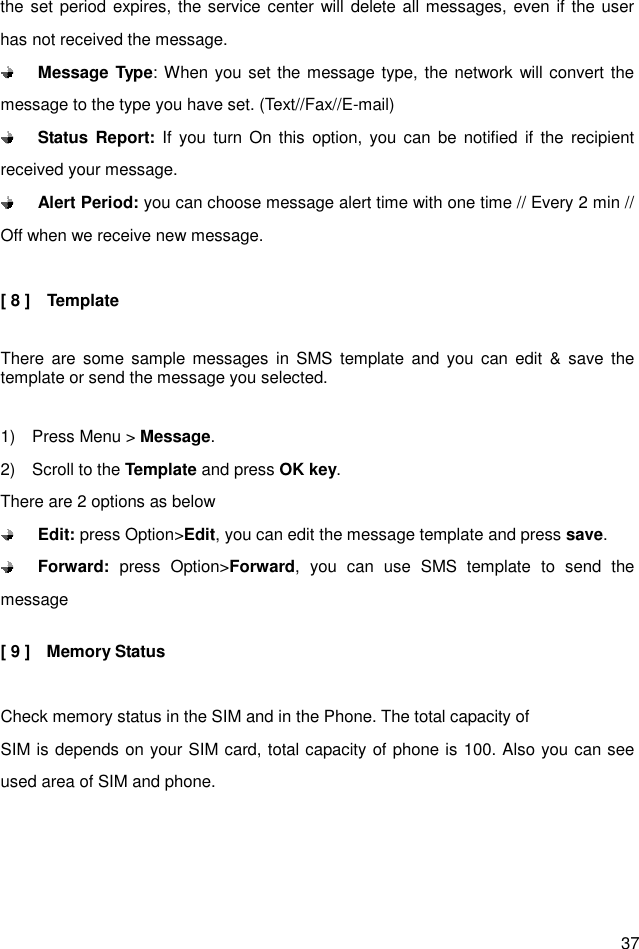  37 the set period expires, the service center will delete all messages, even if the user has not received the message.  Message Type: When you set the message type, the network will convert the message to the type you have set. (Text//Fax//E-mail)    Status Report:  If  you  turn  On  this  option, you  can  be  notified  if  the  recipient received your message.    Alert Period: you can choose message alert time with one time // Every 2 min // Off when we receive new message.  [ 8 ]    Template  There are  some  sample  messages  in SMS  template  and  you  can  edit  &amp; save  the template or send the message you selected.  1)    Press Menu &gt; Message. 2)    Scroll to the Template and press OK key. There are 2 options as below  Edit: press Option&gt;Edit, you can edit the message template and press save.    Forward:  press  Option&gt;Forward,  you  can  use  SMS  template  to  send  the message    [ 9 ]    Memory Status    Check memory status in the SIM and in the Phone. The total capacity of SIM is depends on your SIM card, total capacity of phone is 100. Also you can see used area of SIM and phone.   