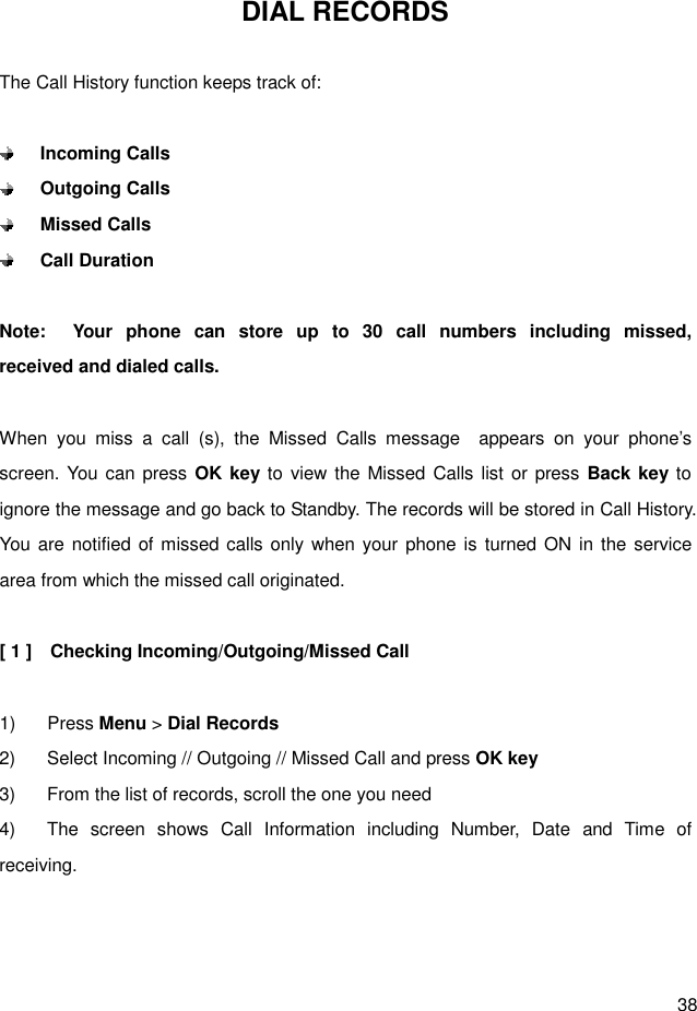  38 DIAL RECORDS  The Call History function keeps track of:   Incoming Calls  Outgoing Calls  Missed Calls  Call Duration  Note:    Your  phone  can  store  up  to  30  call  numbers  including  missed,                   received and dialed calls.  When  you  miss  a  call  (s),  the  Missed  Calls  message    appears  on  your  phone’s screen. You can  press OK key to  view the Missed Calls list  or press Back key to ignore the message and go back to Standby. The records will be stored in Call History. You are notified  of missed calls only when your phone is turned ON  in the  service area from which the missed call originated.  [ 1 ]    Checking Incoming/Outgoing/Missed Call  1)  Press Menu &gt; Dial Records 2)  Select Incoming // Outgoing // Missed Call and press OK key 3)  From the list of records, scroll the one you need   4)  The  screen  shows  Call  Information  including  Number,  Date  and  Time  of receiving.    