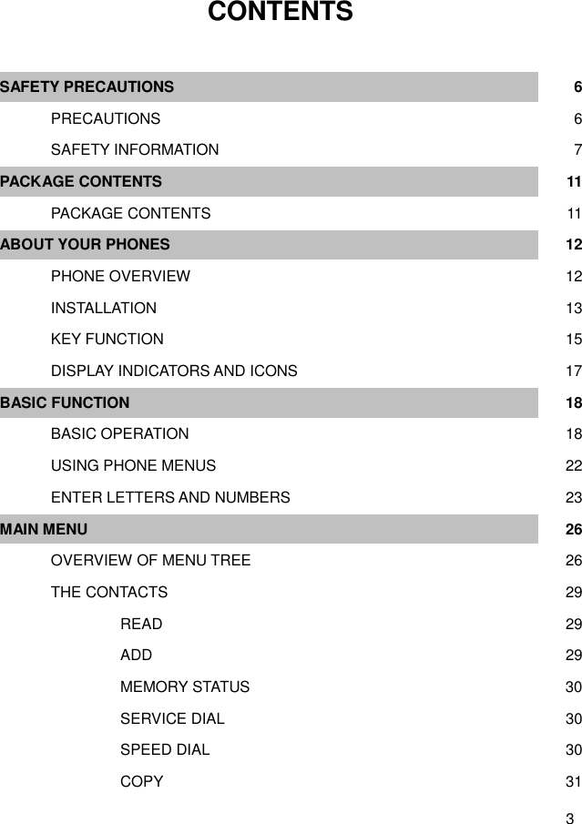  3  CONTENTS  SAFETY PRECAUTIONS  6    PRECAUTIONS        6    SAFETY INFORMATION        7 PACKAGE CONTENTS  11    PACKAGE CONTENTS        11 ABOUT YOUR PHONES  12    PHONE OVERVIEW        12    INSTALLATION        13    KEY FUNCTION        15    DISPLAY INDICATORS AND ICONS     17 BASIC FUNCTION  18    BASIC OPERATION        18    USING PHONE MENUS        22    ENTER LETTERS AND NUMBERS        23 MAIN MENU  26    OVERVIEW OF MENU TREE  26    THE CONTACTS  29       READ     29       ADD     29       MEMORY STATUS     30       SERVICE DIAL     30       SPEED DIAL     30       COPY     31 