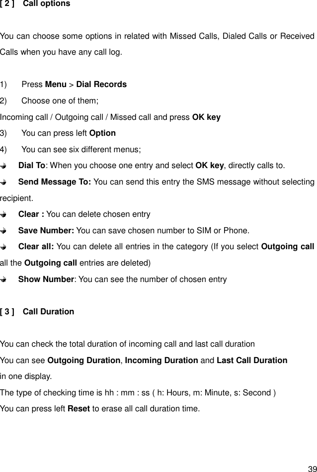  39 [ 2 ]    Call options  You can choose some options in related with Missed Calls, Dialed Calls or Received Calls when you have any call log.  1)  Press Menu &gt; Dial Records 2)  Choose one of them;   Incoming call / Outgoing call / Missed call and press OK key 3)  You can press left Option 4)  You can see six different menus;  Dial To: When you choose one entry and select OK key, directly calls to.    Send Message To: You can send this entry the SMS message without selecting recipient.  Clear : You can delete chosen entry  Save Number: You can save chosen number to SIM or Phone.  Clear all: You can delete all entries in the category (If you select Outgoing call all the Outgoing call entries are deleted)  Show Number: You can see the number of chosen entry  [ 3 ]    Call Duration  You can check the total duration of incoming call and last call duration You can see Outgoing Duration, Incoming Duration and Last Call Duration in one display. The type of checking time is hh : mm : ss ( h: Hours, m: Minute, s: Second ) You can press left Reset to erase all call duration time.  