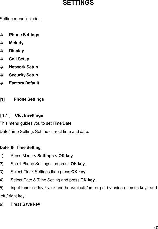  40 SETTINGS  Setting menu includes:   Phone Settings  Melody  Display  Call Setup  Network Setup  Security Setup  Factory Default  [1]  Phone Settings  [ 1.1 ]    Clock settings This menu guides you to set Time/Date. Date/Time Setting: Set the correct time and date.  Date  &amp;  Time Setting 1)  Press Menu &gt; Settings &gt; OK key 2)  Scroll Phone Settings and press OK key. 3)  Select Clock Settings then press OK key. 4)  Select Date &amp; Time Setting and press OK key. 5)  Input month / day / year and hour/minute/am or pm by using numeric keys and left / right key. 6)  Press Save key   